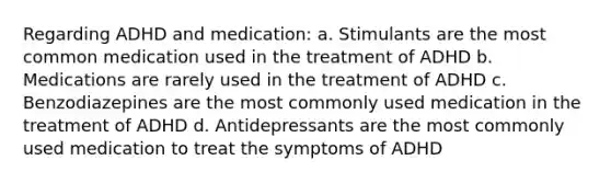 Regarding ADHD and medication: a. Stimulants are the most common medication used in the treatment of ADHD b. Medications are rarely used in the treatment of ADHD c. Benzodiazepines are the most commonly used medication in the treatment of ADHD d. Antidepressants are the most commonly used medication to treat the symptoms of ADHD