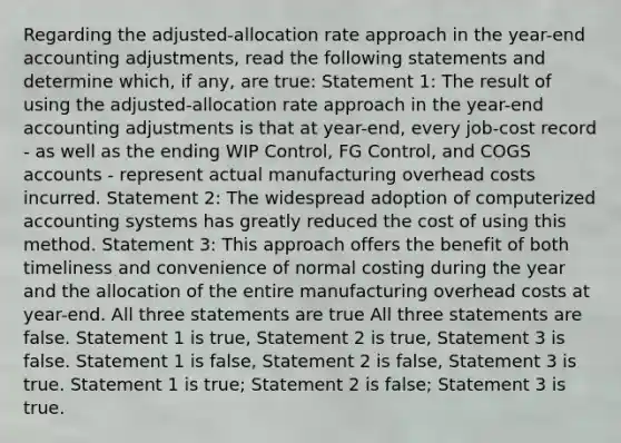 Regarding the adjusted-allocation rate approach in the year-end accounting adjustments, read the following statements and determine which, if any, are true: Statement 1: The result of using the adjusted-allocation rate approach in the year-end accounting adjustments is that at year-end, every job-cost record - as well as the ending WIP Control, FG Control, and COGS accounts - represent actual manufacturing overhead costs incurred. Statement 2: The widespread adoption of computerized accounting systems has greatly reduced the cost of using this method. Statement 3: This approach offers the benefit of both timeliness and convenience of normal costing during the year and the allocation of the entire manufacturing overhead costs at year-end. All three statements are true All three statements are false. Statement 1 is true, Statement 2 is true, Statement 3 is false. Statement 1 is false, Statement 2 is false, Statement 3 is true. Statement 1 is true; Statement 2 is false; Statement 3 is true.