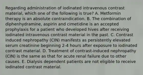 Regarding administration of iodinated intravenous contrast material, which one of the following is true? A. Metformin therapy is an absolute contraindication. B. The combination of diphenhydramine, aspirin and cimetidine is an accepted prophylaxis for a patient who developed hives after receiving iodinated intravenous contrast material in the past. C. Contrast induced nephropathy (CIN) manifests as persistently elevated serum creatinine beginning 2-4 hours after exposure to iodinated contrast material. D. Treatment of contrast-induced nephropathy (CIN) is the same as that for acute renal failure due to other causes. E. Dialysis dependent patients are not eligible to receive iodinated contrast material.