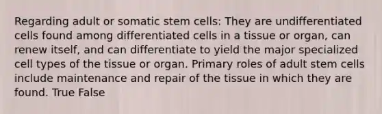 Regarding adult or somatic stem cells: They are undifferentiated cells found among differentiated cells in a tissue or organ, can renew itself, and can differentiate to yield the major specialized cell types of the tissue or organ. Primary roles of adult stem cells include maintenance and repair of the tissue in which they are found. True False