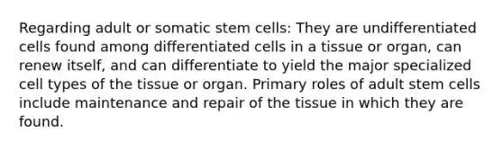 Regarding adult or somatic stem cells: They are undifferentiated cells found among differentiated cells in a tissue or organ, can renew itself, and can differentiate to yield the major specialized cell types of the tissue or organ. Primary roles of adult stem cells include maintenance and repair of the tissue in which they are found.