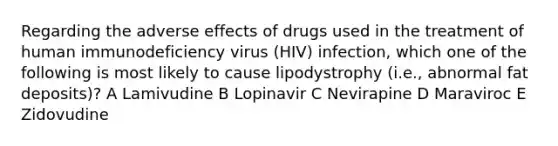 Regarding the adverse effects of drugs used in the treatment of human immunodeficiency virus (HIV) infection, which one of the following is most likely to cause lipodystrophy (i.e., abnormal fat deposits)? A Lamivudine B Lopinavir C Nevirapine D Maraviroc E Zidovudine