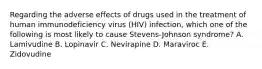 Regarding the adverse effects of drugs used in the treatment of human immunodeficiency virus (HIV) infection, which one of the following is most likely to cause Stevens-Johnson syndrome? A. Lamivudine B. Lopinavir C. Nevirapine D. Maraviroc E. Zidovudine