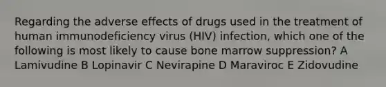 Regarding the adverse effects of drugs used in the treatment of human immunodeficiency virus (HIV) infection, which one of the following is most likely to cause bone marrow suppression? A Lamivudine B Lopinavir C Nevirapine D Maraviroc E Zidovudine