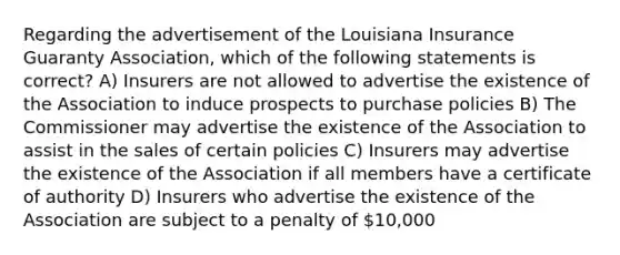 Regarding the advertisement of the Louisiana Insurance Guaranty Association, which of the following statements is correct? A) Insurers are not allowed to advertise the existence of the Association to induce prospects to purchase policies B) The Commissioner may advertise the existence of the Association to assist in the sales of certain policies C) Insurers may advertise the existence of the Association if all members have a certificate of authority D) Insurers who advertise the existence of the Association are subject to a penalty of 10,000