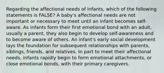 Regarding the affectional needs of infants, which of the following statements is FALSE? A baby's affectional needs are not important or necessary to meet until an infant becomes self-aware. As infants form their first emotional bond with an adult, usually a parent, they also begin to develop self-awareness and to become aware of others. An infant's early social development lays the foundation for subsequent relationships with parents, siblings, friends, and relatives. In part to meet their affectional needs, infants rapidly begin to form emotional attachments, or close emotional bonds, with their primary caregivers.