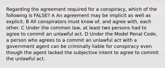 Regarding the agreement required for a conspiracy, which of the following is FALSE? A An agreement may be implicit as well as explicit. B All conspirators must know of, and agree with, each other. C Under the common law, at least two persons had to agree to commit an unlawful act. D Under the Model Penal Code, a person who agrees to a commit an unlawful act with a government agent can be criminally liable for conspiracy even though the agent lacked the subjective intent to agree to commit the unlawful act.