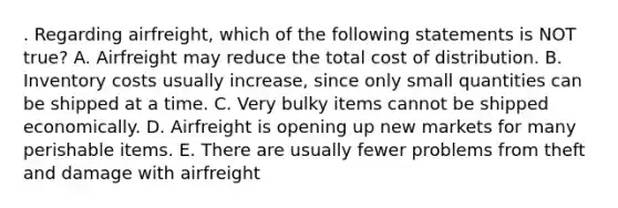 . Regarding airfreight, which of the following statements is NOT true? A. Airfreight may reduce the total cost of distribution. B. Inventory costs usually increase, since only small quantities can be shipped at a time. C. Very bulky items cannot be shipped economically. D. Airfreight is opening up new markets for many perishable items. E. There are usually fewer problems from theft and damage with airfreight