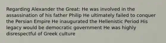 Regarding Alexander the Great: He was involved in the assassination of his father Philip He ultimately failed to conquer the Persian Empire He inaugurated the Hellenistic Period His legacy would be democratic government He was highly disrespectful of Greek culture