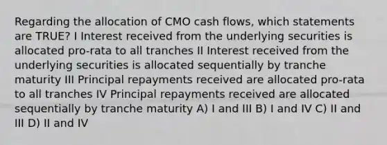 Regarding the allocation of CMO cash flows, which statements are TRUE? I Interest received from the underlying securities is allocated pro-rata to all tranches II Interest received from the underlying securities is allocated sequentially by tranche maturity III Principal repayments received are allocated pro-rata to all tranches IV Principal repayments received are allocated sequentially by tranche maturity A) I and III B) I and IV C) II and III D) II and IV