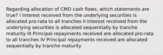 Regarding allocation of CMO cash flows, which statements are true? I Interest received from the underlying securities is allocated pro-rata to all tranches II Interest received from the underlying securities is allocated sequentially by tranche maturity III Principal repayments received are allocated pro-rata to all tranches IV Principal repayments received are allocated sequentially by tranche maturity