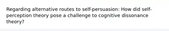 Regarding alternative routes to self-persuasion: How did self-perception theory pose a challenge to cognitive dissonance theory?