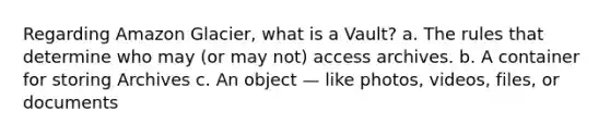 Regarding Amazon Glacier, what is a Vault? a. The rules that determine who may (or may not) access archives. b. A container for storing Archives c. An object — like photos, videos, files, or documents