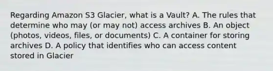 Regarding Amazon S3 Glacier, what is a Vault? A. The rules that determine who may (or may not) access archives B. An object (photos, videos, files, or documents) C. A container for storing archives D. A policy that identifies who can access content stored in Glacier