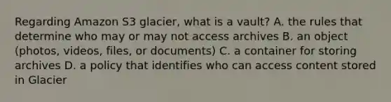 Regarding Amazon S3 glacier, what is a vault? A. the rules that determine who may or may not access archives B. an object (photos, videos, files, or documents) C. a container for storing archives D. a policy that identifies who can access content stored in Glacier