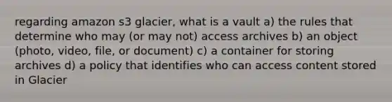 regarding amazon s3 glacier, what is a vault a) the rules that determine who may (or may not) access archives b) an object (photo, video, file, or document) c) a container for storing archives d) a policy that identifies who can access content stored in Glacier