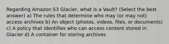 Regarding Amazon S3 Glacier, what is a Vault? (Select the best answer) a) The rules that determine who may (or may not) access archives b) An object (photos, videos, files, or documents) c) A policy that identifies who can access content stored in Glacier d) A container for storing archives