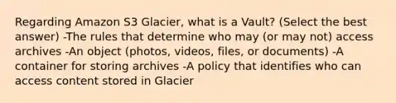 Regarding Amazon S3 Glacier, what is a Vault? (Select the best answer) -The rules that determine who may (or may not) access archives -An object (photos, videos, files, or documents) -A container for storing archives -A policy that identifies who can access content stored in Glacier