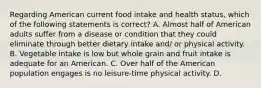 Regarding American current food intake and health status, which of the following statements is correct? A. Almost half of American adults suffer from a disease or condition that they could eliminate through better dietary intake and/ or physical activity. B. Vegetable intake is low but whole grain and fruit intake is adequate for an American. C. Over half of the American population engages is no leisure-time physical activity. D.