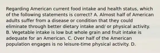 Regarding American current food intake and health status, which of the following statements is correct? A. Almost half of American adults suffer from a disease or condition that they could eliminate through better dietary intake and/ or physical activity. B. Vegetable intake is low but whole grain and fruit intake is adequate for an American. C. Over half of the American population engages is no leisure-time physical activity. D.