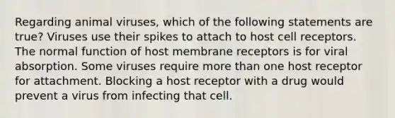 Regarding animal viruses, which of the following statements are true? Viruses use their spikes to attach to host cell receptors. The normal function of host membrane receptors is for viral absorption. Some viruses require <a href='https://www.questionai.com/knowledge/keWHlEPx42-more-than' class='anchor-knowledge'>more than</a> one host receptor for attachment. Blocking a host receptor with a drug would prevent a virus from infecting that cell.