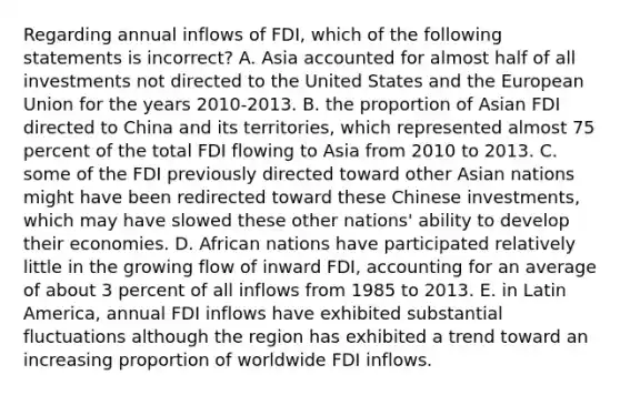 Regarding annual inflows of FDI, which of the following statements is incorrect? A. Asia accounted for almost half of all investments not directed to the United States and the European Union for the years 2010-2013. B. the proportion of Asian FDI directed to China and its territories, which represented almost 75 percent of the total FDI flowing to Asia from 2010 to 2013. C. some of the FDI previously directed toward other Asian nations might have been redirected toward these Chinese investments, which may have slowed these other nations' ability to develop their economies. D. African nations have participated relatively little in the growing flow of inward FDI, accounting for an average of about 3 percent of all inflows from 1985 to 2013. E. in Latin America, annual FDI inflows have exhibited substantial fluctuations although the region has exhibited a trend toward an increasing proportion of worldwide FDI inflows.