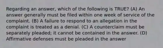 Regarding an answer, which of the following is TRUE? (A) An answer generally must be filed within one week of service of the complaint. (B) A failure to respond to an allegation in the complaint is treated as a denial. (C) A counterclaim must be separately pleaded; it cannot be contained in the answer. (D) Affirmative defenses must be pleaded in the answer