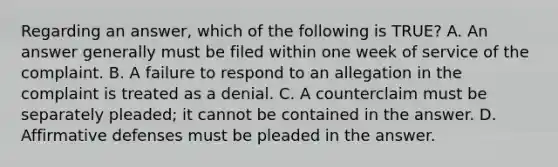 Regarding an answer, which of the following is TRUE? A. An answer generally must be filed within one week of service of the complaint. B. A failure to respond to an allegation in the complaint is treated as a denial. C. A counterclaim must be separately pleaded; it cannot be contained in the answer. D. Affirmative defenses must be pleaded in the answer.