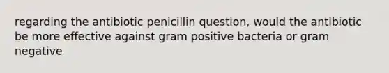 regarding the antibiotic penicillin question, would the antibiotic be more effective against gram positive bacteria or gram negative