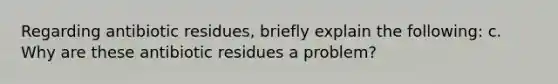 Regarding antibiotic residues, briefly explain the following: c. Why are these antibiotic residues a problem?