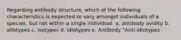 Regarding antibody structure, which of the following characteristics is expected to vary amongst individuals of a species, but not within a single individual. a. antibody avidity b. allotypes c. isotypes d. Idiotypes e. Antibody "Anti-idiotypes