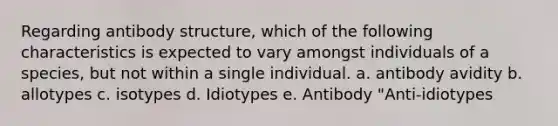 Regarding antibody structure, which of the following characteristics is expected to vary amongst individuals of a species, but not within a single individual. a. antibody avidity b. allotypes c. isotypes d. Idiotypes e. Antibody "Anti-idiotypes