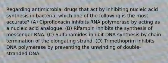 Regarding antimicrobial drugs that act by inhibiting nucleic acid synthesis in bacteria, which one of the following is the most accurate? (A) Ciprofloxacin inhibits RNA polymerase by acting as a nucleic acid analogue. (B) Rifampin inhibits the synthesis of messenger RNA. (C) Sulfonamides inhibit DNA synthesis by chain termination of the elongating strand. (D) Trimethoprim inhibits DNA polymerase by preventing the unwinding of double-stranded DNA.