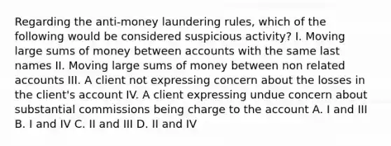 Regarding the anti-money laundering rules, which of the following would be considered suspicious activity? I. Moving large sums of money between accounts with the same last names II. Moving large sums of money between non related accounts III. A client not expressing concern about the losses in the client's account IV. A client expressing undue concern about substantial commissions being charge to the account A. I and III B. I and IV C. II and III D. II and IV