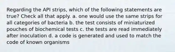 Regarding the API strips, which of the following statements are true? Check all that apply. a. one would use the same strips for all categories of bacteria b. the test consists of miniaturized pouches of biochemical tests c. the tests are read immediately after inoculation d. a code is generated and used to match the code of known organisms