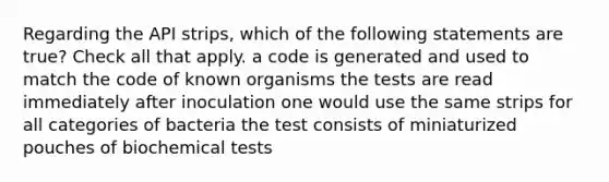 Regarding the API strips, which of the following statements are true? Check all that apply. a code is generated and used to match the code of known organisms the tests are read immediately after inoculation one would use the same strips for all categories of bacteria the test consists of miniaturized pouches of biochemical tests