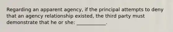 Regarding an apparent agency, if the principal attempts to deny that an agency relationship existed, the third party must demonstrate that he or she: ____________.