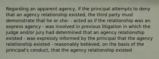 Regarding an apparent agency, if the principal attempts to deny that an agency relationship existed, the third party must demonstrate that he or she: - acted as if the relationship was an express agency - was involved in previous litigation in which the judge and/or jury had determined that an agency relationship existed - was expressly informed by the principal that the agency relationship existed - reasonably believed, on the basis of the principal's conduct, that the agency relationship existed