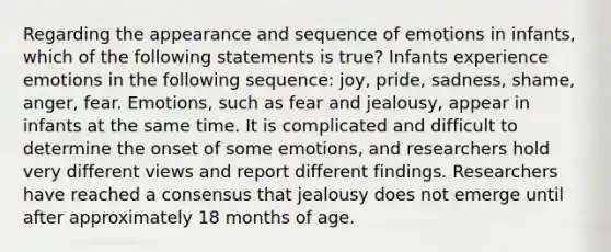 Regarding the appearance and sequence of emotions in infants, which of the following statements is true? Infants experience emotions in the following sequence: joy, pride, sadness, shame, anger, fear. Emotions, such as fear and jealousy, appear in infants at the same time. It is complicated and difficult to determine the onset of some emotions, and researchers hold very different views and report different findings. Researchers have reached a consensus that jealousy does not emerge until after approximately 18 months of age.