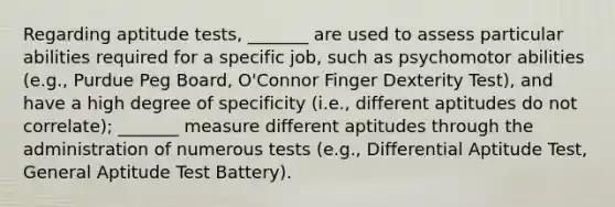 Regarding aptitude tests, _______ are used to assess particular abilities required for a specific job, such as psychomotor abilities (e.g., Purdue Peg Board, O'Connor Finger Dexterity Test), and have a high degree of specificity (i.e., different aptitudes do not correlate); _______ measure different aptitudes through the administration of numerous tests (e.g., Differential Aptitude Test, General Aptitude Test Battery).