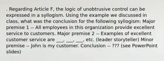 . Regarding Article F, the logic of unobtrusive control can be expressed in a syllogism. Using the example we discussed in class, what was the conclusion for the following syllogism: Major premise 1 -- All employees in this organization provide excellent service to customers. Major premise 2 -- Examples of excellent customer service are ___, ___, ___, etc. (leader storyteller) Minor premise -- John is my customer. Conclusion -- ??? (see PowerPoint slides)