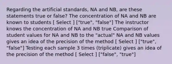 Regarding the artificial standards, NA and NB, are these statements true or false? The concentration of NA and NB are known to students [ Select ] ["true", "false"] The instructor knows the concentration of NA and NB true Comparison of student values for NA and NB to the "actual" NA and NB values gives an idea of the precision of the method [ Select ] ["true", "false"] Testing each sample 3 times (triplicate) gives an idea of the precision of the method [ Select ] ["false", "true"]