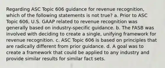 Regarding ASC Topic 606 guidance for revenue recognition, which of the following statements is not true? a. Prior to ASC Topic 606, U.S. GAAP related to revenue recognition was generally based on industry-specific guidance. b. The FASB was involved with deciding to create a single, unifying framework for revenue recognition. c. ASC Topic 606 is based on principles that are radically different from prior guidance. d. A goal was to create a framework that could be applied to any industry and provide similar results for similar fact sets.