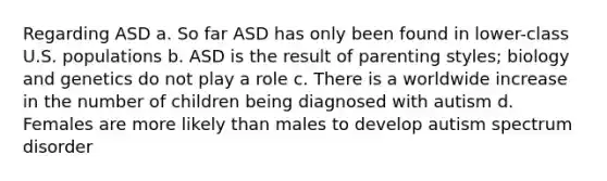 Regarding ASD a. So far ASD has only been found in lower-class U.S. populations b. ASD is the result of parenting styles; biology and genetics do not play a role c. There is a worldwide increase in the number of children being diagnosed with autism d. Females are more likely than males to develop autism spectrum disorder