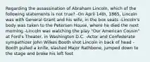 Regarding the assassination of Abraham Lincoln, which of the following statements is not true? -On April 14th, 1865, Lincoln was with General Grant and his wife, in the box seats -Lincoln's body was taken to the Petersen House, where he died the next morning -Lincoln was watching the play "Our American Cousin" at Ford's Theater, in Washington D.C. -Actor and Confederate sympathizer John Wilkes Booth shot Lincoln in back of head -Booth pulled a knife, slashed Major Rathbone, jumped down to the stage and broke his left foot