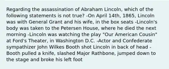 Regarding the assassination of Abraham Lincoln, which of the following statements is not true? -On April 14th, 1865, Lincoln was with General Grant and his wife, in the box seats -Lincoln's body was taken to the Petersen House, where he died the next morning -Lincoln was watching the play "Our American Cousin" at Ford's Theater, in Washington D.C. -Actor and Confederate sympathizer John Wilkes Booth shot Lincoln in back of head -Booth pulled a knife, slashed Major Rathbone, jumped down to the stage and broke his left foot