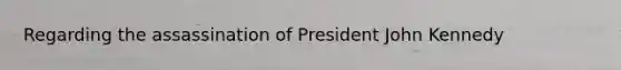 Regarding the assassination of President John Kennedy