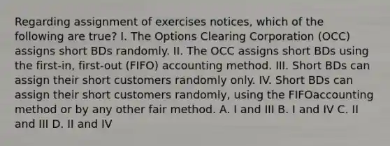 Regarding assignment of exercises notices, which of the following are true? I. The Options Clearing Corporation (OCC) assigns short BDs randomly. II. The OCC assigns short BDs using the first-in, first-out (FIFO) accounting method. III. Short BDs can assign their short customers randomly only. IV. Short BDs can assign their short customers randomly, using the FIFOaccounting method or by any other fair method. A. I and III B. I and IV C. II and III D. II and IV