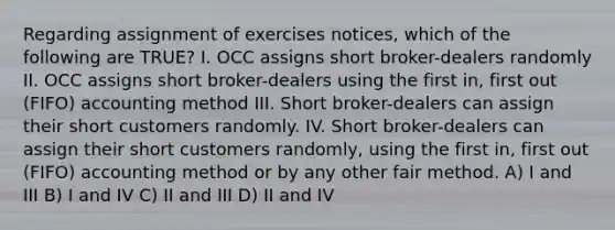 Regarding assignment of exercises notices, which of the following are TRUE? I. OCC assigns short broker-dealers randomly II. OCC assigns short broker-dealers using the first in, first out (FIFO) accounting method III. Short broker-dealers can assign their short customers randomly. IV. Short broker-dealers can assign their short customers randomly, using the first in, first out (FIFO) accounting method or by any other fair method. A) I and III B) I and IV C) II and III D) II and IV