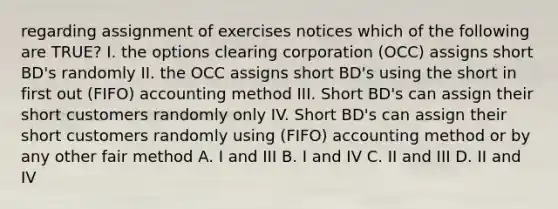 regarding assignment of exercises notices which of the following are TRUE? I. the options clearing corporation (OCC) assigns short BD's randomly II. the OCC assigns short BD's using the short in first out (FIFO) accounting method III. Short BD's can assign their short customers randomly only IV. Short BD's can assign their short customers randomly using (FIFO) accounting method or by any other fair method A. I and III B. I and IV C. II and III D. II and IV